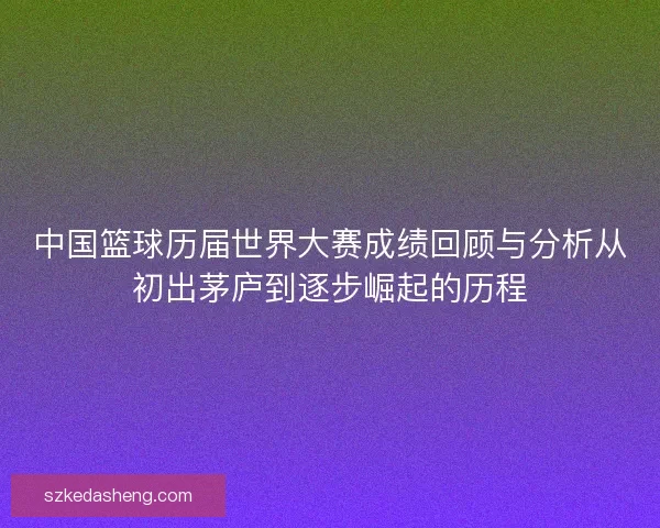 中国篮球历届世界大赛成绩回顾与分析从初出茅庐到逐步崛起的历程