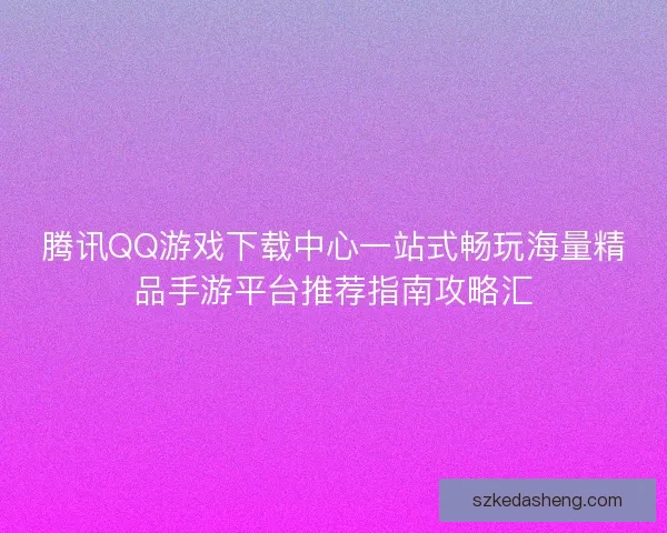 腾讯QQ游戏下载中心一站式畅玩海量精品手游平台推荐指南攻略汇