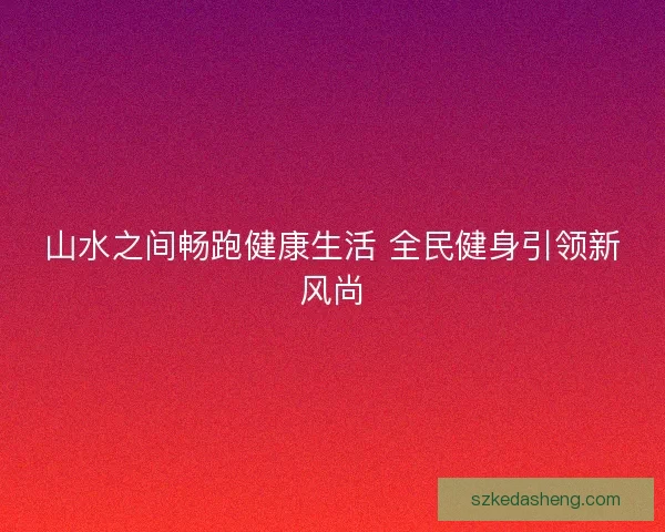 山水之间畅跑健康生活 全民健身引领新风尚