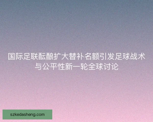国际足联酝酿扩大替补名额引发足球战术与公平性新一轮全球讨论