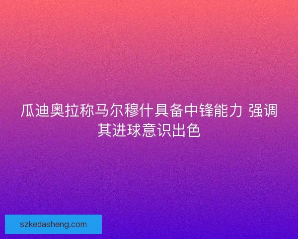 瓜迪奥拉称马尔穆什具备中锋能力 强调其进球意识出色