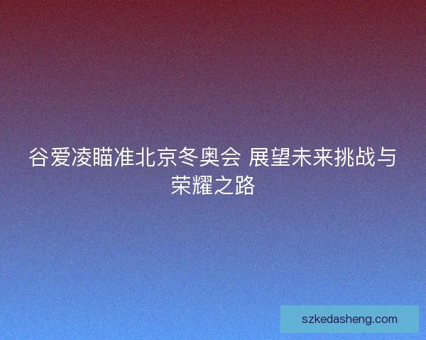 谷爱凌瞄准北京冬奥会 展望未来挑战与荣耀之路