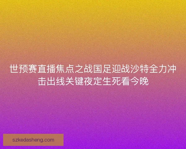 世预赛直播焦点之战国足迎战沙特全力冲击出线关键夜定生死看今晚