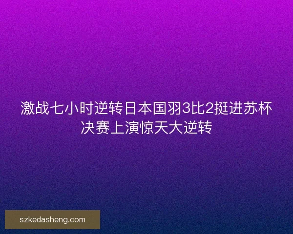 激战七小时逆转日本国羽3比2挺进苏杯决赛上演惊天大逆转